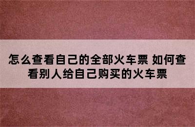 怎么查看自己的全部火车票 如何查看别人给自己购买的火车票